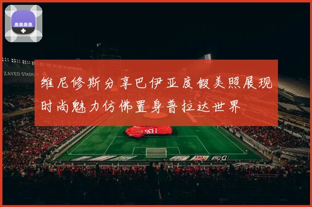 维尼修斯分享巴伊亚度假美照展现时尚魅力仿佛置身普拉达世界
