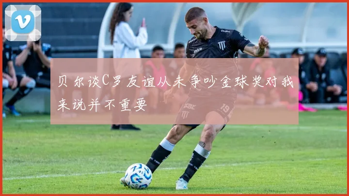 贝尔谈C罗友谊从未争吵金球奖对我来说并不重要