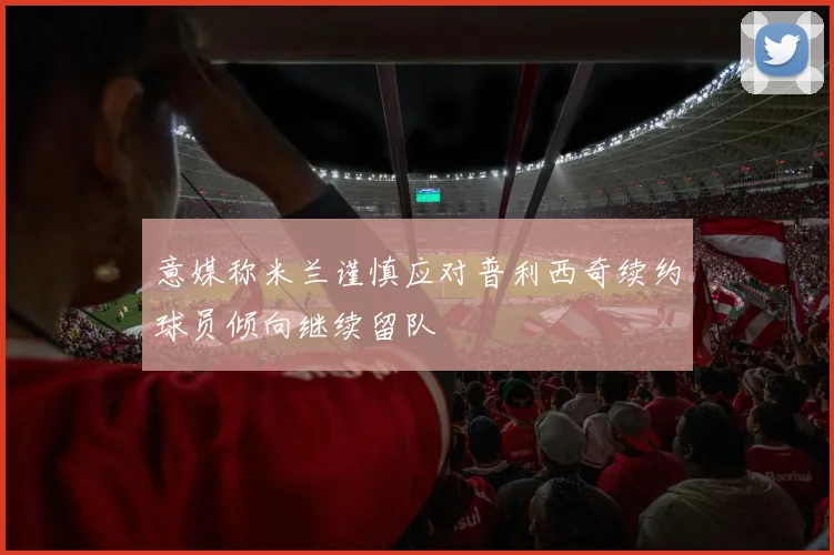意媒称米兰谨慎应对普利西奇续约球员倾向继续留队
