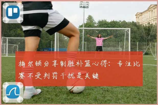 梅尔顿分享制胜补篮心得：专注比赛不受判罚干扰是关键
