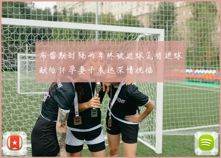 布雷默时隔两年终破进球荒将进球献给怀孕妻子表达深情祝福