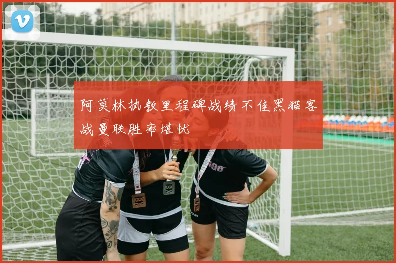 阿莫林执教里程碑战绩不佳黑猫客战曼联胜率堪忧