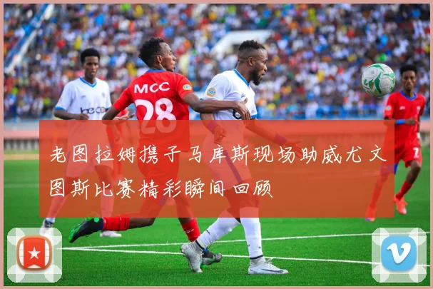 老图拉姆携子马库斯现场助威尤文图斯比赛精彩瞬间回顾