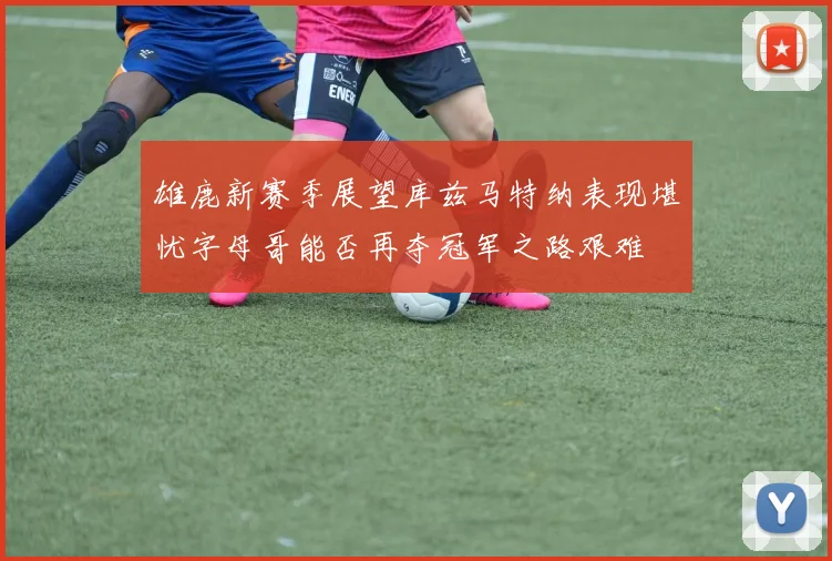 雄鹿新赛季展望库兹马特纳表现堪忧字母哥能否再夺冠军之路艰难