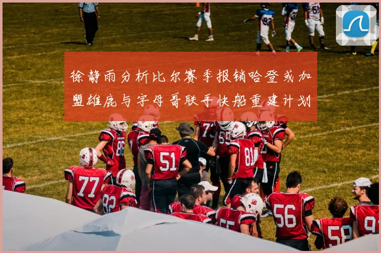 徐静雨分析比尔赛季报销哈登或加盟雄鹿与字母哥联手快船重建计划全面启动