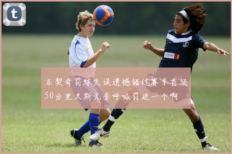 东契奇罚球失误遗憾错过赛季首场50分里夫斯无奈呼喊罚进一个啊