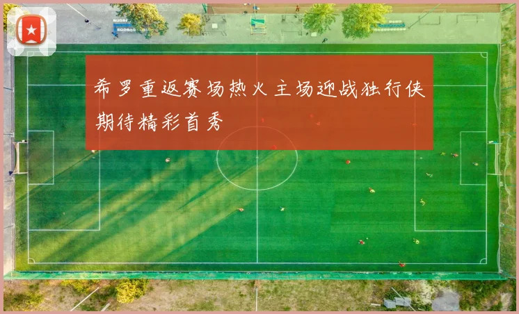 希罗重返赛场热火主场迎战独行侠期待精彩首秀