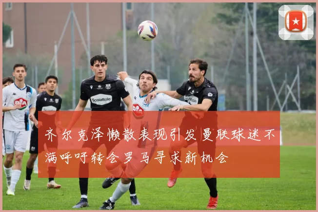齐尔克泽懒散表现引发曼联球迷不满呼吁转会罗马寻求新机会