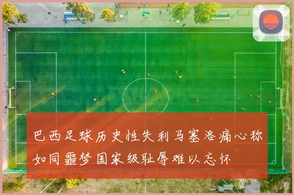 巴西足球历史性失利马塞洛痛心称如同噩梦国家级耻辱难以忘怀