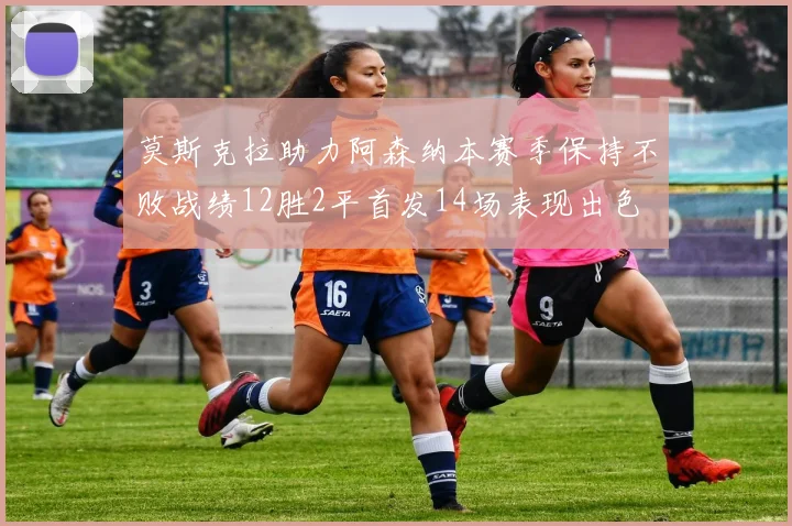 莫斯克拉助力阿森纳本赛季保持不败战绩12胜2平首发14场表现出色