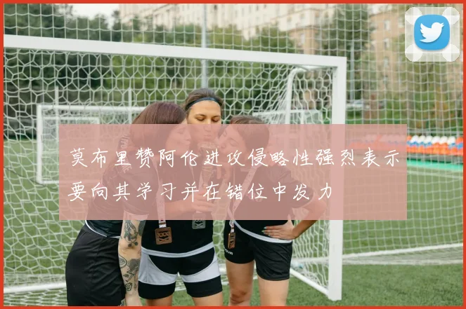 莫布里赞阿伦进攻侵略性强烈表示要向其学习并在错位中发力