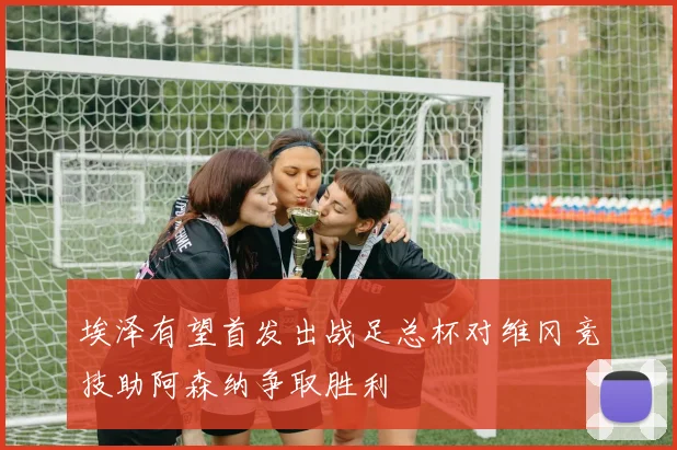 埃泽有望首发出战足总杯对维冈竞技助阿森纳争取胜利