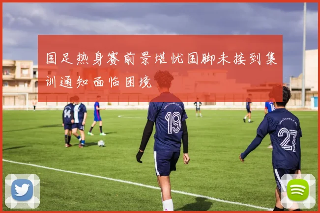 国足热身赛前景堪忧国脚未接到集训通知面临困境