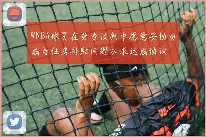 WNBA球员在劳资谈判中愿意妥协分成与住房补贴问题以求达成协议