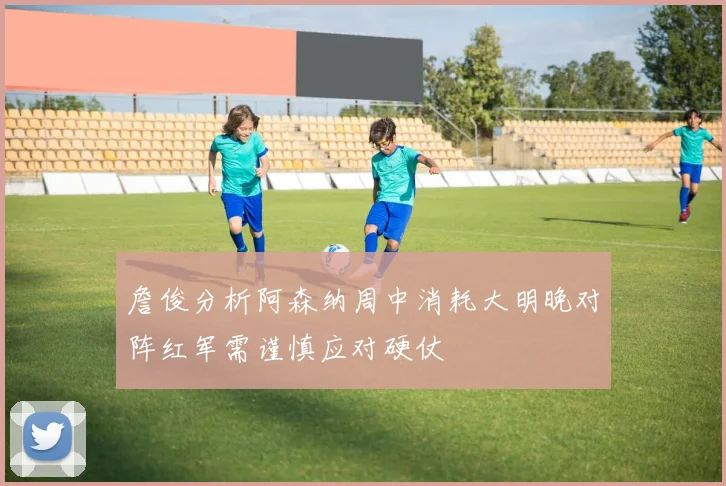 詹俊分析阿森纳周中消耗大明晚对阵红军需谨慎应对硬仗