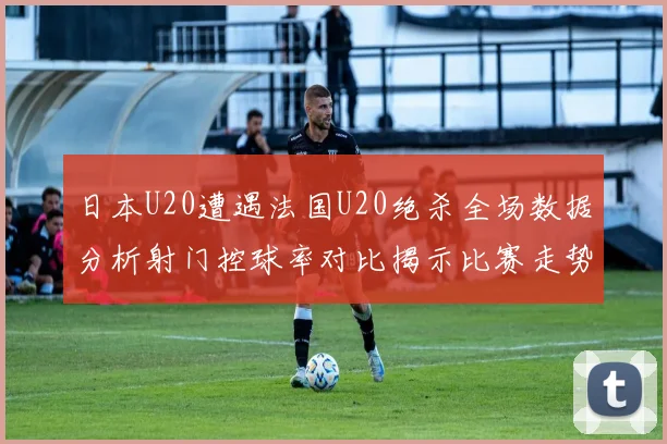 日本U20遭遇法国U20绝杀全场数据分析射门控球率对比揭示比赛走势
