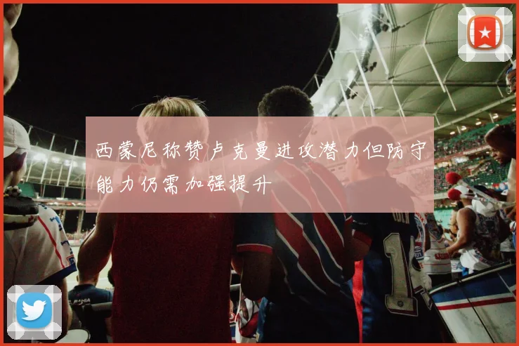 西蒙尼称赞卢克曼进攻潜力但防守能力仍需加强提升