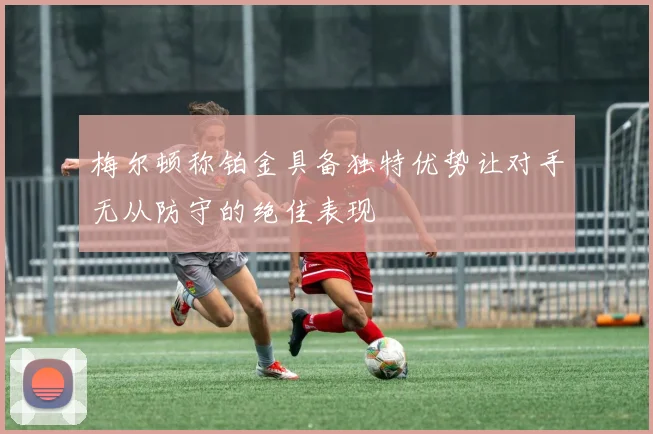梅尔顿称铂金具备独特优势让对手无从防守的绝佳表现