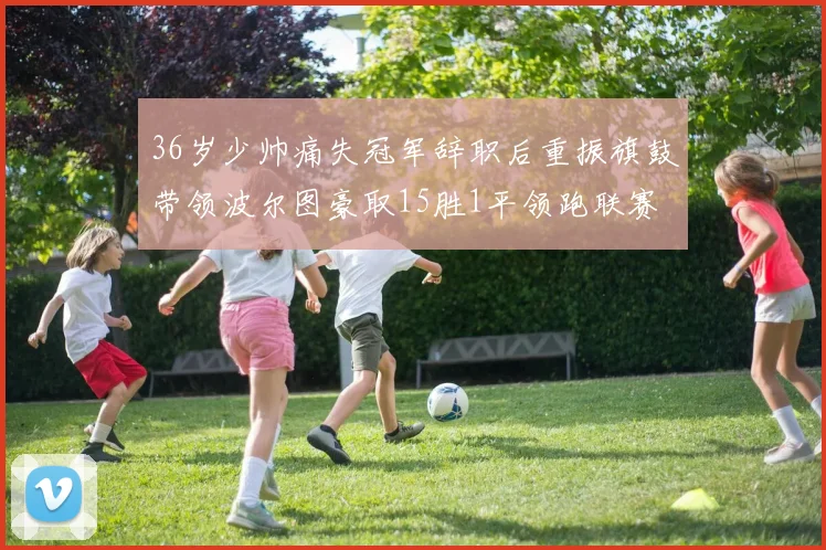 36岁少帅痛失冠军辞职后重振旗鼓带领波尔图豪取15胜1平领跑联赛