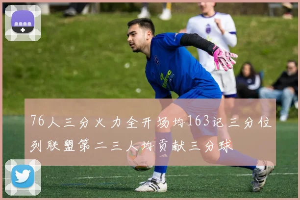 76人三分火力全开场均163记三分位列联盟第二三人均贡献三分球
