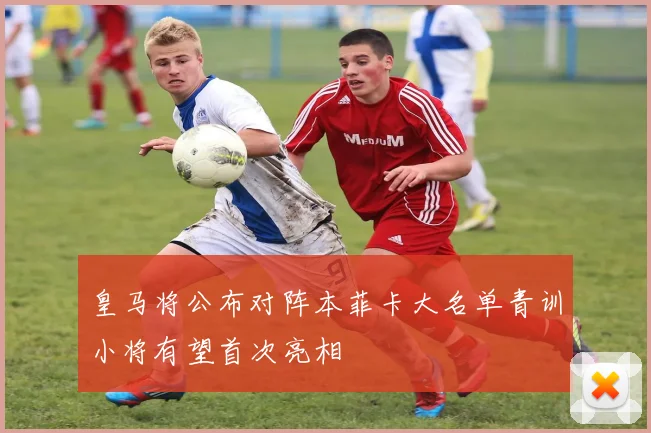 皇马将公布对阵本菲卡大名单青训小将有望首次亮相