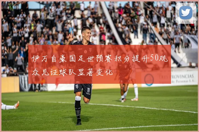 伊万自豪国足世预赛积分提升50观众见证球队显著变化