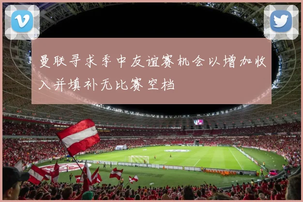 曼联寻求季中友谊赛机会以增加收入并填补无比赛空档