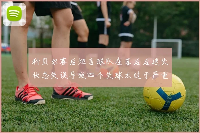 科贝尔赛后坦言球队在落后后迷失状态失误导致四个失球太过于严重