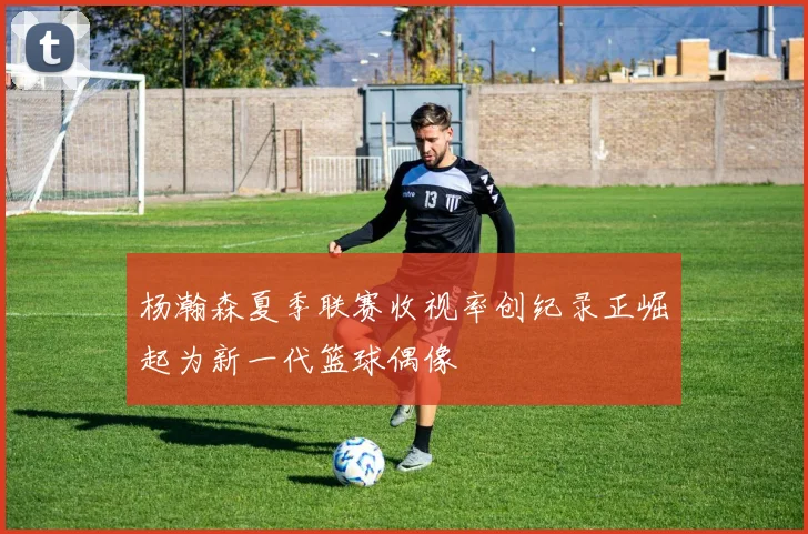 杨瀚森夏季联赛收视率创纪录正崛起为新一代篮球偶像