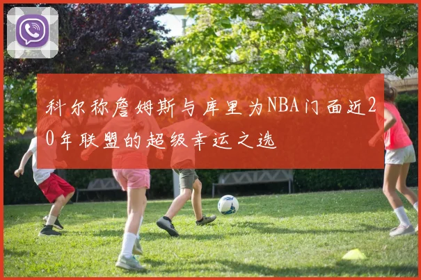 科尔称詹姆斯与库里为NBA门面近20年联盟的超级幸运之选