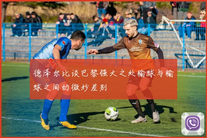 德泽尔比谈巴黎强大之处输球与输球之间的微妙差别