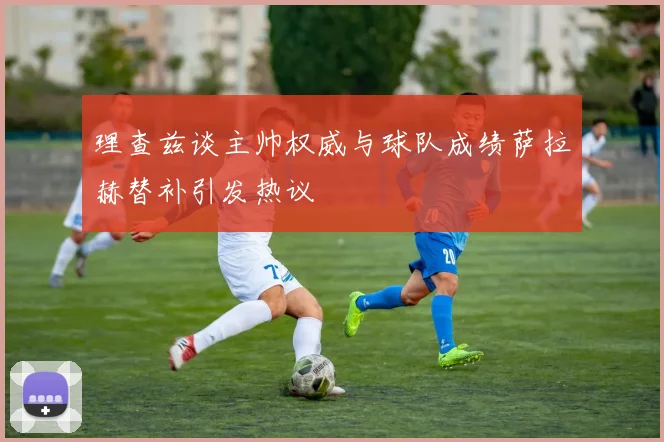 理查兹谈主帅权威与球队成绩萨拉赫替补引发热议