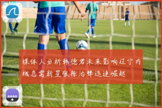 媒体人分析韩德君未来影响辽宁内线急需新星张陈治锋迅速崛起