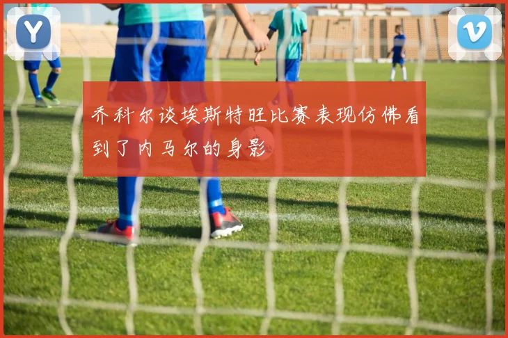 乔科尔谈埃斯特旺比赛表现仿佛看到了内马尔的身影