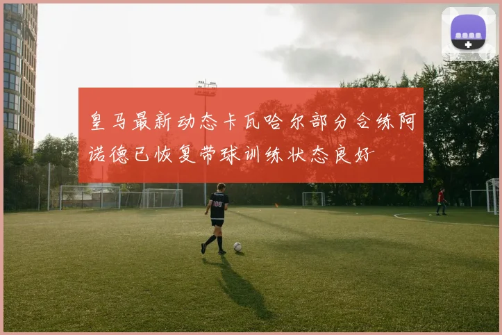 皇马最新动态卡瓦哈尔部分合练阿诺德已恢复带球训练状态良好