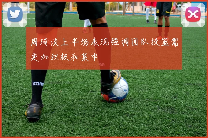 周琦谈上半场表现强调团队投篮需更加积极和集中