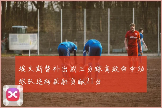 埃文斯替补出战三分球高效命中助球队逆转获胜贡献21分