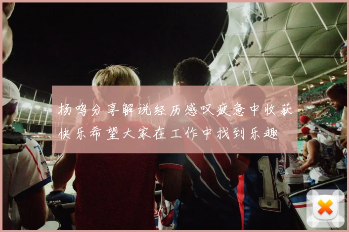 杨鸣分享解说经历感叹疲惫中收获快乐希望大家在工作中找到乐趣