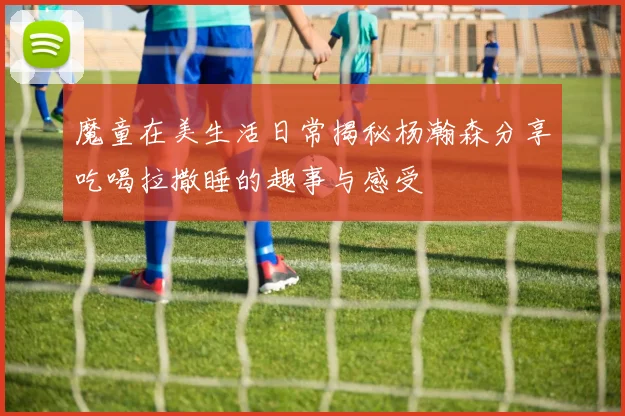 魔童在美生活日常揭秘杨瀚森分享吃喝拉撒睡的趣事与感受