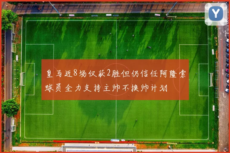 皇马近8场仅获2胜但仍信任阿隆索球员全力支持主帅不换帅计划